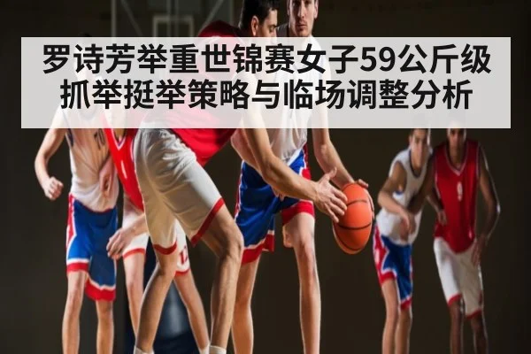 罗诗芳举重世锦赛女子59公斤级抓举挺举策略与临场调整分析（c7）