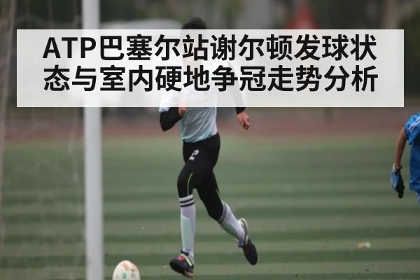 ATP巴塞尔站谢尔顿发球状态与室内硬地争冠走势分析（c7）