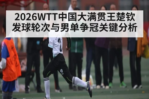 2026WTT中国大满贯王楚钦发球轮次与男单争冠关键分析（c7）